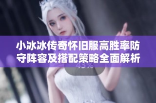 小冰冰传奇怀旧服高胜率防守阵容及搭配策略全面解析