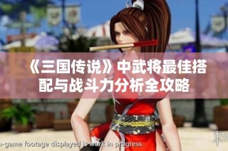 《三国传说》中武将最佳搭配与战斗力分析全攻略