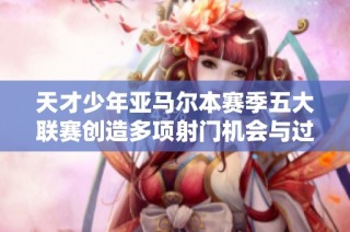 天才少年亚马尔本赛季五大联赛创造多项射门机会与过人记录