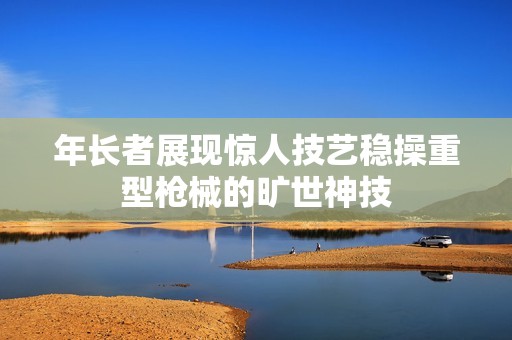 年长者展现惊人技艺稳操重型枪械的旷世神技