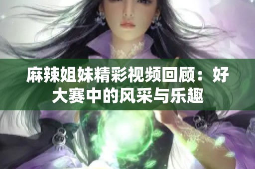 麻辣姐妹精彩视频回顾：好大赛中的风采与乐趣
