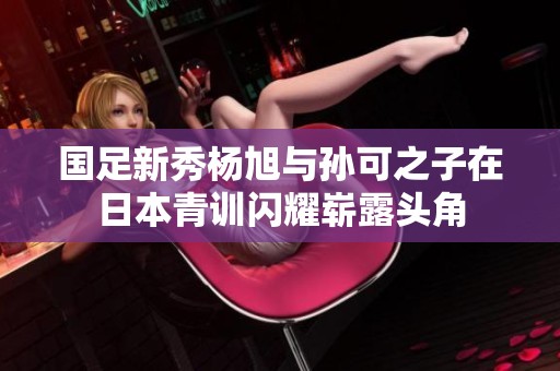 国足新秀杨旭与孙可之子在日本青训闪耀崭露头角