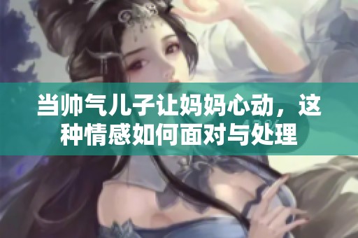 当帅气儿子让妈妈心动，这种情感如何面对与处理