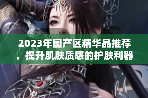 2023年国产区精华品推荐，提升肌肤质感的护肤利器