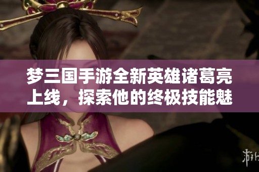 梦三国手游全新英雄诸葛亮上线，探索他的终极技能魅力