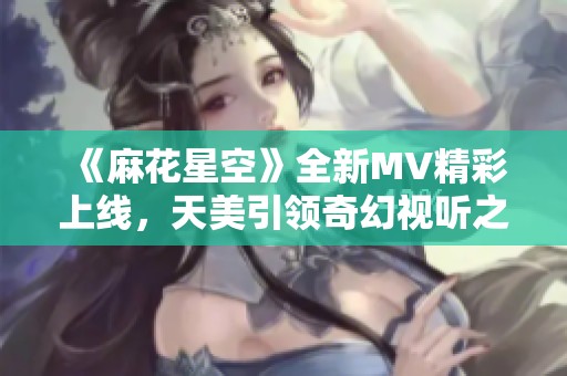 《麻花星空》全新MV精彩上线，天美引领奇幻视听之旅