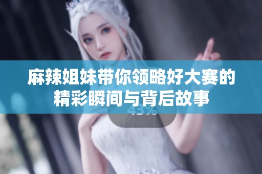 麻辣姐妹带你领略好大赛的精彩瞬间与背后故事